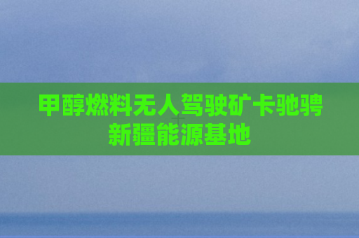 甲醇燃料无人驾驶矿卡驰骋新疆能源基地