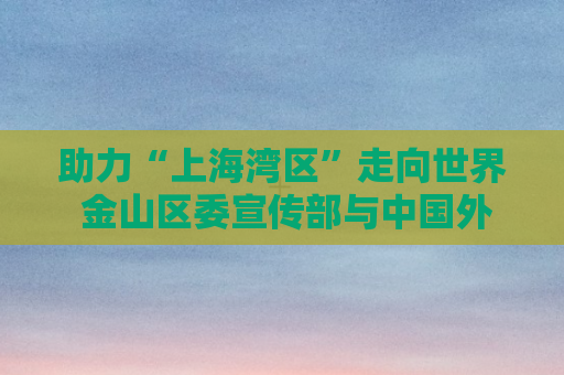 助力“上海湾区”走向世界 金山区委宣传部与中国外文局西非传播中心合作签约