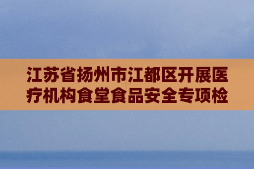 江苏省扬州市江都区开展医疗机构食堂食品安全专项检查