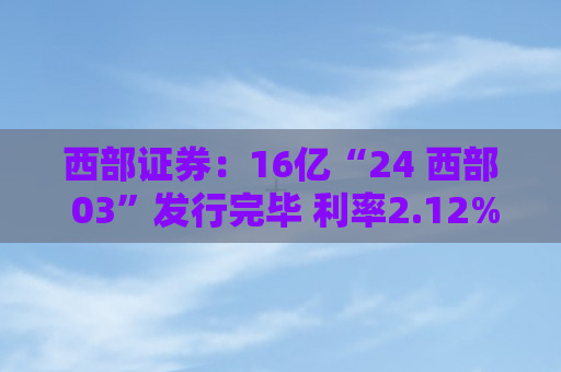 西部证券：16亿“24 西部 03”发行完毕 利率2.12%