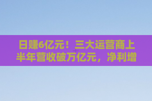 日赚6亿元！三大运营商上半年营收破万亿元，净利增速放缓，数据资源超2亿元