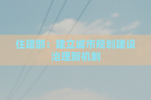 住建部：建立城市规划建设治理新机制